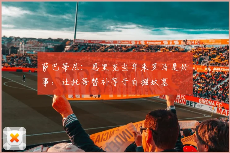 萨巴蒂尼：恩里克当年来罗马是好事，让托蒂替补等于自掘坟墓