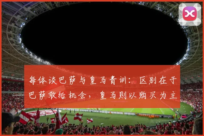 每体谈巴萨与皇马青训：区别在于巴萨敢给机会，皇马则以购买为主